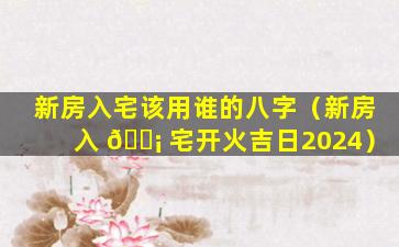 新房入宅该用谁的八字（新房入 🐡 宅开火吉日2024）